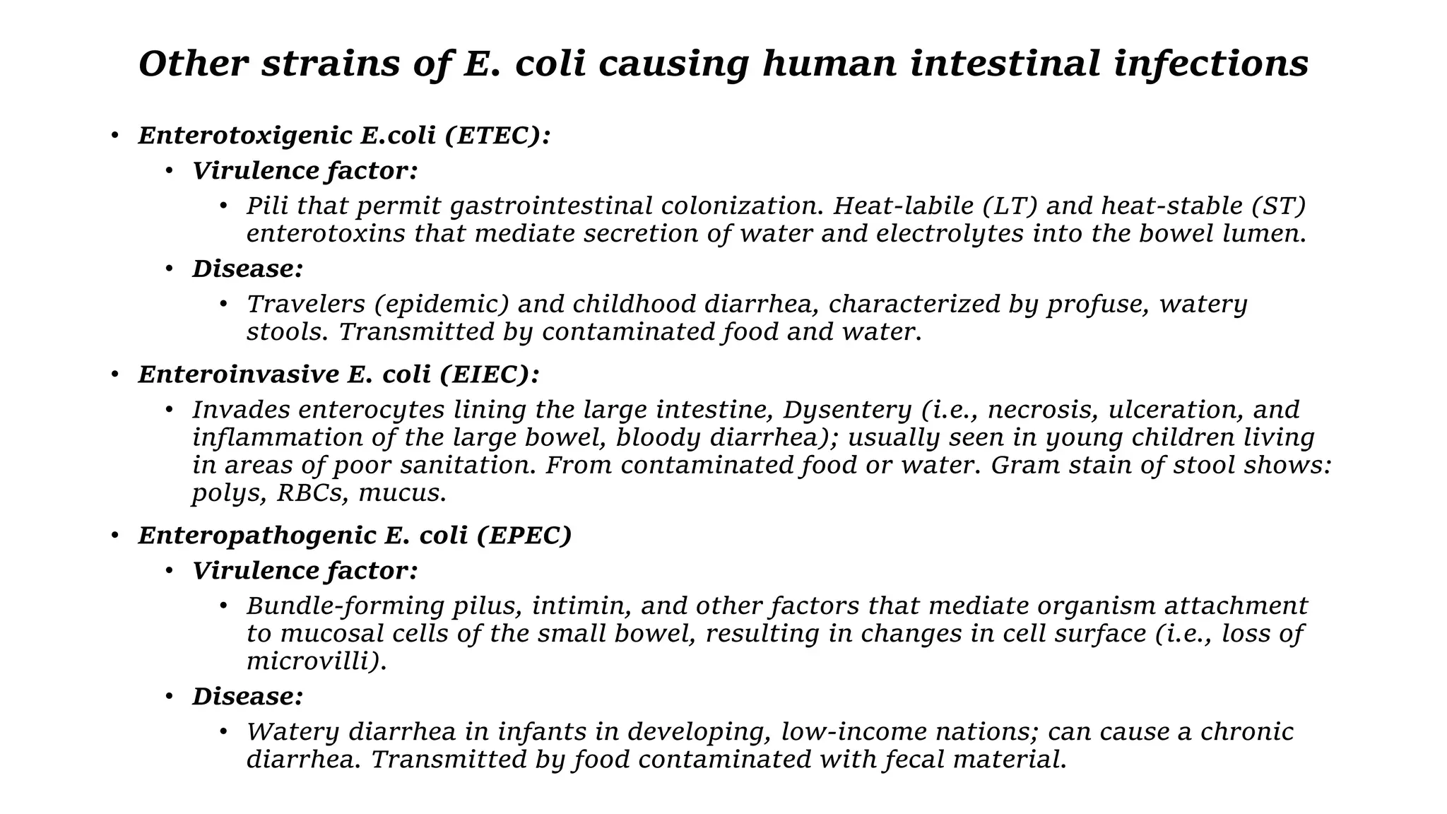 Other strains of E. coli causing human intestinal infections
• Enterotoxigenic E.coli (ETEC):
• Virulence factor:
• Pili that permit gastrointestinal colonization. Heat-labile (LT) and heat-stable (ST)
enterotoxins that mediate secretion of water and electrolytes into the bowel lumen.
• Disease:
• Travelers (epidemic) and childhood diarrhea, characterized by profuse, watery
stools. Transmitted by contaminated food and water.
• Enteroinvasive E. coli (EIEC):
• Invades enterocytes lining the large intestine, Dysentery (i.e., necrosis, ulceration, and
inflammation of the large bowel, bloody diarrhea); usually seen in young children living
in areas of poor sanitation. From contaminated food or water. Gram stain of stool shows:
polys, RBCs, mucus.
• Enteropathogenic E. coli (EPEC)
• Virulence factor:
• Bundle-forming pilus, intimin, and other factors that mediate organism attachment
to mucosal cells of the small bowel, resulting in changes in cell surface (i.e., loss of
microvilli).
• Disease:
• Watery diarrhea in infants in developing, low-income nations; can cause a chronic
diarrhea. Transmitted by food contaminated with fecal material.
 