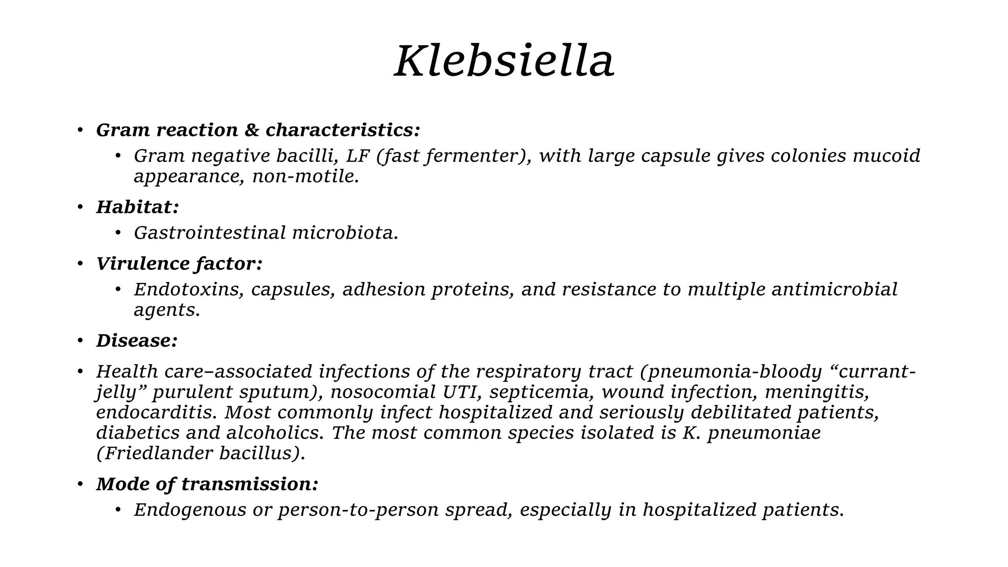 Klebsiella
• Gram reaction & characteristics:
• Gram negative bacilli, LF (fast fermenter), with large capsule gives colonies mucoid
appearance, non-motile.
• Habitat:
• Gastrointestinal microbiota.
• Virulence factor:
• Endotoxins, capsules, adhesion proteins, and resistance to multiple antimicrobial
agents.
• Disease:
• Health care–associated infections of the respiratory tract (pneumonia-bloody “currant-
jelly” purulent sputum), nosocomial UTI, septicemia, wound infection, meningitis,
endocarditis. Most commonly infect hospitalized and seriously debilitated patients,
diabetics and alcoholics. The most common species isolated is K. pneumoniae
(Friedlander bacillus).
• Mode of transmission:
• Endogenous or person-to-person spread, especially in hospitalized patients.
 