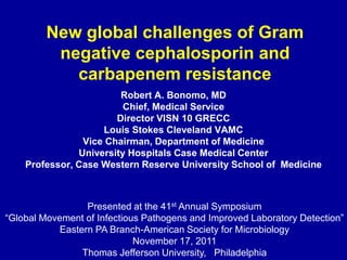 New global challenges of Gram
          negative cephalosporin and
            carbapenem resistance
                        Robert A. Bonomo, MD
                         Chief, Medical Service
                       Director VISN 10 GRECC
                    Louis Stokes Cleveland VAMC
                Vice Chairman, Department of Medicine
               University Hospitals Case Medical Center
    Professor, Case Western Reserve University School of Medicine



                  Presented at the 41st Annual Symposium
“Global Movement of Infectious Pathogens and Improved Laboratory Detection”
            Eastern PA Branch-American Society for Microbiology
                             November 17, 2011
                 Thomas Jefferson University, Philadelphia
 