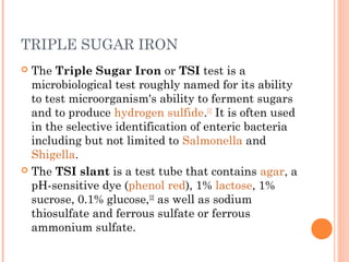 TRIPLE SUGAR IRON
 The Triple Sugar Iron or TSI test is a
microbiological test roughly named for its ability
to test microorganism's ability to ferment sugars
and to produce hydrogen sulfide.[1]
It is often used
in the selective identification of enteric bacteria
including but not limited to Salmonella and
Shigella.
 The TSI slant is a test tube that contains agar, a
pH-sensitive dye (phenol red), 1% lactose, 1%
sucrose, 0.1% glucose,[2]
as well as sodium
thiosulfate and ferrous sulfate or ferrous
ammonium sulfate.
 