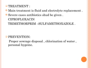  TREATMENT :
 Main treatment is fluid and electrolyte replacement .
 Severe cases antibiotics shud be given .
CIPROFLOXACIN
TRIMETHORPRIM –SULFAMETHOXAZOLE .
 PREVENTION:
Proper sewrage disposal , chlorination of water ,
personal hygeine.
 