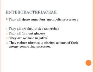 ENTEROBACTERIACEAE
 They all share same four metabolic processes :
I. They all are facultative anaerobes
II. They all ferment glucose
III.They are oxidase negative
IV.They reduce nitrates to nitrites as part of their
energy generating processes.
 