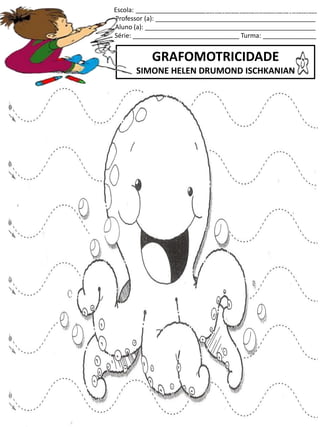 Escola: ___________________________________________________
Professor (a): _____________________________________________
Aluno (a): ________________________________________________
Série: ______________________________ Turma: _______________
GRAFOMOTRICIDADE
SIMONE HELEN DRUMOND ISCHKANIAN
jogo.
Fonte: Curso do pró-letramento de Matemática
 