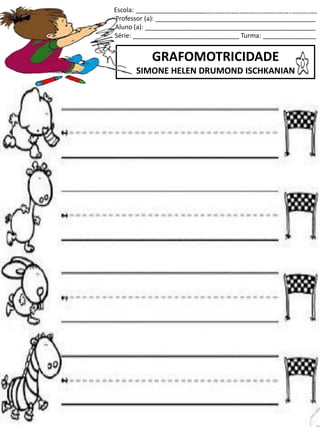 Escola: ___________________________________________________
Professor (a): _____________________________________________
Aluno (a): ________________________________________________
Série: ______________________________ Turma: _______________
GRAFOMOTRICIDADE
SIMONE HELEN DRUMOND ISCHKANIAN
jogo.
Fonte: Curso do pró-letramento de Matemática
 