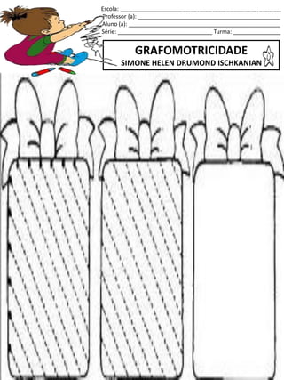 Escola: ___________________________________________________
Professor (a): _____________________________________________
Aluno (a): ________________________________________________
Série: ______________________________ Turma: _______________
GRAFOMOTRICIDADE
SIMONE HELEN DRUMOND ISCHKANIAN
jogo.
Fonte: Curso do pró-letramento de Matemática
 