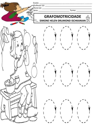 Escola: ___________________________________________________
Professor (a): _____________________________________________
Aluno (a): ________________________________________________
Série: ______________________________ Turma: _______________
GRAFOMOTRICIDADE
SIMONE HELEN DRUMOND ISCHKANIAN
jogo.
Fonte: Curso do pró-letramento de Matemática
 