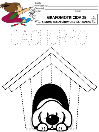 Escola: ___________________________________________________
Professor (a): _____________________________________________
Aluno (a): ________________________________________________
Série: ______________________________ Turma: _______________
GRAFOMOTRICIDADE
SIMONE HELEN DRUMOND ISCHKANIAN
jogo.
Fonte: Curso do pró-letramento de Matemática
CACHORRO
 