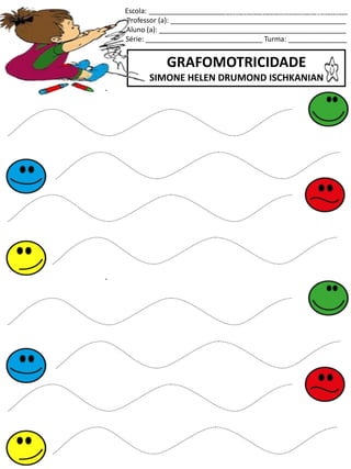 Escola: ___________________________________________________
Professor (a): _____________________________________________
Aluno (a): ________________________________________________
Série: ______________________________ Turma: _______________
GRAFOMOTRICIDADE
SIMONE HELEN DRUMOND ISCHKANIAN
jogo.
Fonte: Curso do pró-letramento de Matemática
 
