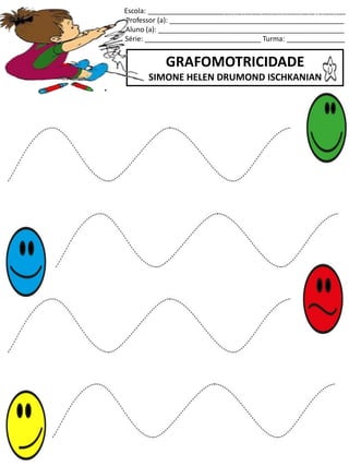 Escola: ___________________________________________________
Professor (a): _____________________________________________
Aluno (a): ________________________________________________
Série: ______________________________ Turma: _______________
GRAFOMOTRICIDADE
SIMONE HELEN DRUMOND ISCHKANIAN
jogo.
Fonte: Curso do pró-letramento de Matemática
 