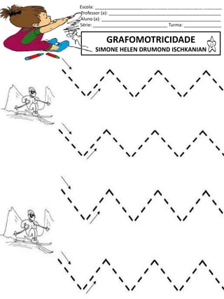 Escola: ___________________________________________________
Professor (a): _____________________________________________
Aluno (a): ________________________________________________
Série: ______________________________ Turma: _______________
GRAFOMOTRICIDADE
SIMONE HELEN DRUMOND ISCHKANIAN
jogo.
Fonte: Curso do pró-letramento de Matemática
 