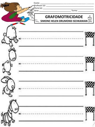 Escola: ___________________________________________________
Professor (a): _____________________________________________
Aluno (a): ________________________________________________
Série: ______________________________ Turma: _______________
GRAFOMOTRICIDADE
SIMONE HELEN DRUMOND ISCHKANIAN
jogo.
Fonte: Curso do pró-letramento de Matemática
 