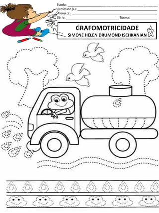 Escola: ___________________________________________________
Professor (a): _____________________________________________
Aluno (a): ________________________________________________
Série: ______________________________ Turma: _______________
GRAFOMOTRICIDADE
SIMONE HELEN DRUMOND ISCHKANIAN
jogo.
Fonte: Curso do pró-letramento de Matemática
 