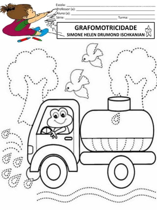 Escola: ___________________________________________________
Professor (a): _____________________________________________
Aluno (a): ________________________________________________
Série: ______________________________ Turma: _______________
GRAFOMOTRICIDADE
SIMONE HELEN DRUMOND ISCHKANIAN
jogo.
Fonte: Curso do pró-letramento de Matemática
 