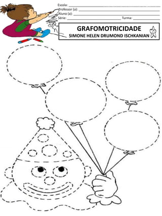 Escola: ___________________________________________________
Professor (a): _____________________________________________
Aluno (a): ________________________________________________
Série: ______________________________ Turma: _______________
GRAFOMOTRICIDADE
SIMONE HELEN DRUMOND ISCHKANIAN
jogo.
Fonte: Curso do pró-letramento de Matemática
 