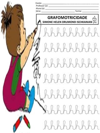 Escola: ___________________________________________________
Professor (a): _____________________________________________
Aluno (a): ________________________________________________
Série: ______________________________ Turma: _______________
GRAFOMOTRICIDADE
SIMONE HELEN DRUMOND ISCHKANIAN
jogo.
Fonte: Curso do pró-letramento de Matemática
hhhhhhhhh
hhhhhhhhh
hhhhhhhhh
hhhhhhhhh
hhhhhhhhh
hhhhhhhhh
hhhhhhhhh
 