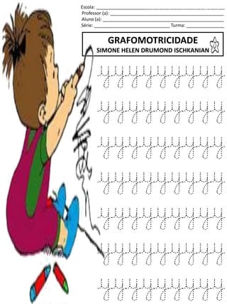 Escola: ___________________________________________________
Professor (a): _____________________________________________
Aluno (a): ________________________________________________
Série: ______________________________ Turma: _______________
GRAFOMOTRICIDADE
SIMONE HELEN DRUMOND ISCHKANIAN
jogo.
Fonte: Curso do pró-letramento de Matemática
yyyyyyyyy
yyyyyyyyy
yyyyyyyyy
yyyyyyyyy
yyyyyyyyy
yyyyyyyyy
yyyyyyyyy
 