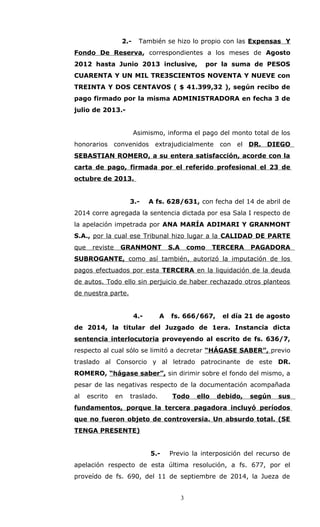 2.- También se hizo lo propio con las Expensas Y
Fondo De Reserva, correspondientes a los meses de Agosto
2012 hasta Junio 2013 inclusive, por la suma de PESOS
CUARENTA Y UN MIL TRE3SCIENTOS NOVENTA Y NUEVE con
TREINTA Y DOS CENTAVOS ( $ 41.399,32 ), según recibo de
pago firmado por la misma ADMINISTRADORA en fecha 3 de
julio de 2013.-
Asimismo, informa el pago del monto total de los
honorarios convenidos extrajudicialmente con el DR. DIEGO
SEBASTIAN ROMERO, a su entera satisfacción, acorde con la
carta de pago, firmada por el referido profesional el 23 de
octubre de 2013.
3.- A fs. 628/631, con fecha del 14 de abril de
2014 corre agregada la sentencia dictada por esa Sala I respecto de
la apelación impetrada por ANA MARÍA ADIMARI Y GRANMONT
S.A., por la cual ese Tribunal hizo lugar a la CALIDAD DE PARTE
que reviste GRANMONT S.A como TERCERA PAGADORA
SUBROGANTE, como así también, autorizó la imputación de los
pagos efectuados por esta TERCERA en la liquidación de la deuda
de autos. Todo ello sin perjuicio de haber rechazado otros planteos
de nuestra parte.
4.- A fs. 666/667, el día 21 de agosto
de 2014, la titular del Juzgado de 1era. Instancia dicta
sentencia interlocutoria proveyendo al escrito de fs. 636/7,
respecto al cual sólo se limitó a decretar “HÁGASE SABER”, previo
traslado al Consorcio y al letrado patrocinante de este DR.
ROMERO, “hágase saber”, sin dirimir sobre el fondo del mismo, a
pesar de las negativas respecto de la documentación acompañada
al escrito en traslado. Todo ello debido, según sus
fundamentos, porque la tercera pagadora incluyó períodos
que no fueron objeto de controversia. Un absurdo total. (SE
TENGA PRESENTE)
5.- Previo la interposición del recurso de
apelación respecto de esta última resolución, a fs. 677, por el
proveído de fs. 690, del 11 de septiembre de 2014, la Jueza de
3
 