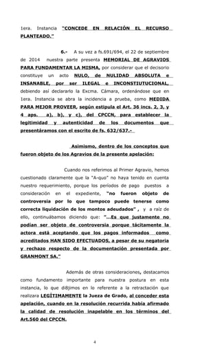 1era. Instancia “CONCEDE EN RELACIÓN EL RECURSO
PLANTEADO.”
6.- A su vez a fs.691/694, el 22 de septiembre
de 2014 nuestra parte presenta MEMORIAL DE AGRAVIOS
PARA FUNDAMENTAR LA MISMA, por considerar que el decisorio
constituye un acto NULO, de NULIDAD ABSOLUTA e
INSANABLE, por ser ILEGAL e INCONSTIUTUCIONAL,
debiendo así declararlo la Excma. Cámara, ordenándose que en
1era. Instancia se abra la incidencia a prueba, como MEDIDA
PARA MEJOR PROVEER, según estipula el Art. 36 incs. 2, 3, y
4 aps. a), b), y c), del CPCCN, para establecer la
legitimidad y autenticidad de los documentos que
presentáramos con el escrito de fs. 632/637.-
Asimismo, dentro de los conceptos que
fueron objeto de los Agravios de la presente apelación:
Cuando nos referimos al Primer Agravio, hemos
cuestionado claramente que la “A-quo” no haya tenido en cuenta
nuestro requerimiento, porque los períodos de pago puestos a
consideración en el expediente, “no fueron objeto de
controversia por lo que tampoco puede tenerse como
correcta liquidación de los montos adeudados” , y a raíz de
ello, continuábamos diciendo que: ”...Es que justamente no
podían ser objeto de controversia porque tácitamente la
actora está aceptando que los pagos informados como
acreditados HAN SIDO EFECTUADOS, a pesar de su negatoria
y rechazo respecto de la documentación presentada por
GRANMONT SA.”
Además de otras consideraciones, destacamos
como fundamento importante para nuestra postura en esta
instancia, lo que di8jimos en lo referente a la retractación que
realizara LEGÍTIMAMENTE la Jueza de Grado, al conceder esta
apelación, cuando en la resolución recurrida había afirmado
la calidad de resolución inapelable en los términos del
Art.560 del CPCCN.
4
 