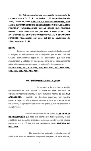 8.- Así es como hemos interpuesto nuevamente la
vía recursiva a fs. 714 en fecha 25 de Noviembre de
2014, la cual la jueza ILEGITIMA Y ARBITRARIAMENTE, y en
contra del “PRINCIPIO DE CONCRUENCIA” Y DE “LOS ACTOS
PROPIOS”, INSOLITAMENTE VUELVE SOBRE SUS PROPIOS
PASOS Y NOS DENIEGA LO QUE HABIA CONCEDIDO CON
ANTERIORIDAD. UN VERDERO DESPROPOSITO Y ESCANCALO
JURIDICO (denegación por auto del 28 de noviembre de
2014, según fs. 715)
NOTA:
Dejamos expresa constancia que, aparte de la documental
a integrar en cumplimiento de lo dispuesto por el Art. 283 del
CPCCN, acompañamos copia de las actuaciones que han sido
mencionadas y tratadas en este punto, para mayor esclarecimiento
sobre el tema que sometemos a consideración de esa Alzada.
(FOJAS: 666, 667, 677, 678, 690, 691, 692, 693, 694, 695,
696, 697, 698, 700, 717, 718)
III.- FUNDAMENTOS DE LA QUEJA
De acuerdo a lo que hemos venido
desarrollando en este escrito, la Jueza de 1era. Instancia ha
violentado inadmisiblemente, el curso natural y normal de esta VÍA
APELATORIA, y también los derechos adquiridos por nuestra
parte, al dejar sin efecto contrariamente a derecho, y en la mitad
del trámite, la apelación que estaba en pleno curso de ejecución y
cumplimiento.
Ello así ha desconocido de plano EL PRINCIPIO
DE PRECLUSIÓN que hace a la esencia del debido proceso, y que
establece que los actos procesales deberán suceder en las etapas
previstas por el Código Procesal respectivo, bajo SANCIÓN DE
NULIDAD.
Ello además, ha lesionado profundamente el
ámbito de nuestros derechos adquiridos respecto de este trámite,
6
 