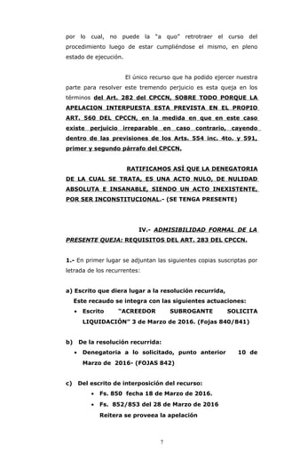 por lo cual, no puede la “a quo” retrotraer el curso del
procedimiento luego de estar cumpliéndose el mismo, en pleno
estado de ejecución.
El único recurso que ha podido ejercer nuestra
parte para resolver este tremendo perjuicio es esta queja en los
términos del Art. 282 del CPCCN, SOBRE TODO PORQUE LA
APELACION INTERPUESTA ESTA PREVISTA EN EL PROPIO
ART. 560 DEL CPCCN, en la medida en que en este caso
existe perjuicio irreparable en caso contrario, cayendo
dentro de las previsiones de los Arts. 554 inc. 4to. y 591,
primer y segundo párrafo del CPCCN.
RATIFICAMOS ASÍ QUE LA DENEGATORIA
DE LA CUAL SE TRATA, ES UNA ACTO NULO, DE NULIDAD
ABSOLUTA E INSANABLE, SIENDO UN ACTO INEXISTENTE,
POR SER INCONSTITUCIONAL.- (SE TENGA PRESENTE)
IV.- ADMISIBILIDAD FORMAL DE LA
PRESENTE QUEJA: REQUISITOS DEL ART. 283 DEL CPCCN.
1.- En primer lugar se adjuntan las siguientes copias suscriptas por
letrada de los recurrentes:
a) Escrito que diera lugar a la resolución recurrida,
Este recaudo se integra con las siguientes actuaciones:
• Escrito “ACREEDOR SUBROGANTE SOLICITA
LIQUIDACIÓN” 3 de Marzo de 2016. (Fojas 840/841)
b) De la resolución recurrida:
• Denegatoria a lo solicitado, punto anterior 10 de
Marzo de 2016- (FOJAS 842)
c) Del escrito de interposición del recurso:
• Fs. 850 fecha 18 de Marzo de 2016.
• Fs. 852/853 del 28 de Marzo de 2016
Reitera se proveea la apelación
7
 