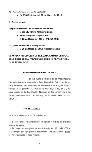 d).- Auto denegatorio de la apelación
• Fs. 850/851 vta, del 28 de Marzo de 2016.-
2.- Fecha en que:
a) Quedó notificada la resolución recurrida:
• El dia 11/03/16 Ministerio Legis.-
• b) Se interpuso la apelación:
El 18 de Marzo de 2016.- (FOJAS 850)
c) Quedó notificada la denegatoria:
• El 29 de Marzo de 2016 Ministerio Legis.-
SE AGREGA RESOLUCION DE LA EXCMA. CAMARA DE FECHA
DONDE DISPONE LA PARTCIPACCION DE MI REPRESNTADA
EN EL EXPEDIENTE
V.- MANTIENEN CASO FEDERAL –
Si otro fuere el criterio de las magistraturas
intervinientes, dejo planteado el Caso Federal del Art. 14 de la Ley
48, y el recurso extraordinario por sentencia arbitraria, por abierta
violación a las garantías insertas en los Arts. 16, 17, 18, 28, 31, 33,
entre otras, de la Constitución Nacional en los inherentes a los
Pactos Internacionales que son Ley de la Nación (Art. 75 inc.
22°CN).-
VI.- PETITORIO:
Por todo lo expuesto ante V.E solicitamos:
1.- Se nos tenga por presentado en tiempo y for5ma el presente
recurso de queja.-
2.- Se tengan por cumplidos los requisitos del Art. 283 del CPCCN.-
3.-Se tengan por agregadas la documental Cap. II) apartado NOTA
3.- Por mantenido el Caso Federal.
8
 