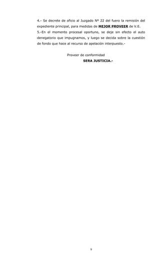 4.- Se decrete de oficio al Juzgado Nº 22 del fuero la remisión del
expediente principal, para medidas de MEJOR PROVEER de V.E.
5.-En el momento procesal oportuno, se deje sin efecto el auto
denegatorio que impugnamos, y luego se decida sobre la cuestión
de fondo que hace al recurso de apelación interpuesto.-
Proveer de conformidad
SERA JUSTICIA.-
9
 