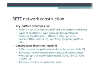 RETE network construction
RETE network construction
• Key: pattern decomposition
    y p             p
  ▫ Pattern = set of constraints (defined over pattern variables)
  ▫ Types of constraints: type, topology (source/target), 
    hierarchy (containment), attribute value, generics 
    h       h (             )      b      l
    (instanceOf/supertypeOf), injectivity, [negative] pattern 
    calls, …
    calls, …
• Construction algorithm (roughly)
  ▫ 1. Decompose the pattern into elementary constraints (*)
  ▫ 2. Process the elementary constraints and connect them 
    with appropriate intermediate nodes (JOIN, MINUS‐JOIN, 
    UNION, …)
    UNION )
  ▫ 3. Create terminator production node
 