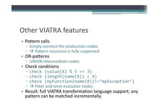 Other VIATRA features
Other VIATRA features
• Pattern calls
  ▫ Simply connect the production nodes
  ▫    Pattern recursion is fully supported
• OR patterns
  OR‐patterns
  ▫ UNION intermediate nodes
• Check conditions
  ▫ check (value(X) % 5 == 3)
  ▫ check (length(name(X)) < 4)
  ▫ check (myFunction(name(X))!=‘myException’)
    check (myFunction(name(X))!= myException )
  ▫   Filter and term evaluator nodes
• Result: full VIATRA transformation language support; any 
  pattern can be matched incrementally.
 