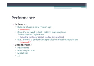 Performance
• In theory…
  ▫ Building phase is slow (“warm‐up”)
        How slow?
  ▫ Once the network is built, pattern matching is an 
                             ,p               g
    “instantaneous” operation.
        Excluding the linear cost of reading the result set.
  ▫ But… there is a performance penalty on model manipulation.
                    p           p     y              p
        How much?
• Dependencies?
  ▫   Pattern size
      Pattern size
  ▫   Matching set size
  ▫   Model size
  ▫   …?
       ?
 