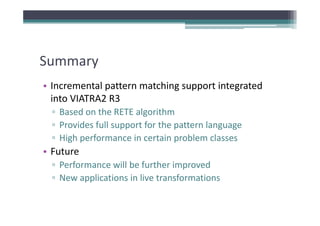 Summary
• Incremental pattern matching support integrated
  Incremental pattern matching support integrated 
  into VIATRA2 R3
  ▫ Based on the RETE algorithm
    Based on the RETE algorithm
  ▫ Provides full support for the pattern language
  ▫ High performance in certain problem classes
    High performance in certain problem classes
• Future
  ▫ Performance will be further improved
    Performance will be further improved
  ▫ New applications in live transformations
 