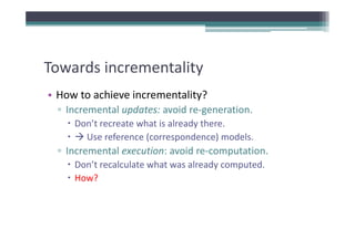 Towards incrementality
Towards incrementality
• How to achieve incrementality?
  How to achieve incrementality?
  ▫ Incremental updates: avoid re‐generation.
     Don t recreate what is already there.
     Don’t recreate what is already there
       Use reference (correspondence) models.
  ▫ Incremental execution: avoid re‐computation.
    Incremental execution: avoid re computation.
     Don’t recalculate what was already computed.
     How?
 