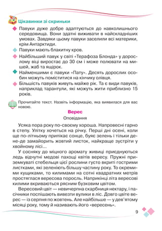 9
Цікавинки зі скриньки
Павуки дуже добре адаптуються до навколишнього
се­­­
редовища. Вони здатні виживати в найскладніших
умо­­
вах. Завдяки цьому павуки заселили всі материки,
крім Антарктиди.
Павуки мають блакитну кров.
Найбільший павук у світі «Терафоза Блонда» у дорос-
лому віці виростає до 30 см і може полювати на ми-
шей, жаб та ящірок.
Найменшими є павуки «Пату». Десять дорослих осо-
бин можуть поміститися на кінчику олівця.
Більшість павуків живуть майже рік. Та є види павуків,
на­­
приклад тарантули, які можуть жити приблизно 15
років.
Прочитайте текст. Назвіть інформацію, яка виявилася для вас
новою.
Верес
Оповідання
Усяка пора року по-своєму хороша. Напровесні гарно
в степу. Улітку хочеться на річку. Перші дні осені, коли
ще по-літньому припікає сонце, буяє зелень і тільки де-
не-де замайорить жовтий листок, найкраще зустріти у
хвой­­
ному лісі…
У сосняку до міцного аромату живиці приєднуються
ледь відчутні медові пахощі квітів вересу. Пружні при-
земкуваті стебельця цієї рослини густо вкриті гострими
листками, які зеленіють більшу частину року. То окреми-
ми кущиками, то килимами на сотні квадратних метрів
простяглася вересова поросль. Наприкінці літа вересові
килими вкриваються рясним бузковим цвітом.
Вересовий цвіт — невичерпна скарбниця нектару, і па-
січники поспішають вивезти вулики в ліс. Довго цвіте ве-
рес — із серпня по жовтень. Але найбільше — у дев’ятому
місяці року, тому й називають його «вересень».
 