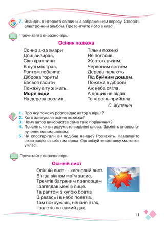 11
7.	 Знайдіть в інтернеті світлини із зображенням вересу. Створіть
електронний альбом. Презентуйте його в класі.
Прочитайте виразно вірш.
Осіння пожежа
Сонно з-за хмари
Дощ визирав,
Сіяв краплини
В лузі між трав.
Раптом побачив:
Діброва горить!
Взявся гасити
Пожежу в ту ж мить.
Море води
На дерева розлив,
Тільки пожежі
Не погасив.
Жовтогарячим,
Червоним вогнем
Дерева палають
Під буйним дощем.
Пожежа в діброві
Аж неба сягла.
А дощик не відав:
То ж осінь прийшла.
С. Жупанин
1.	 	
Про яку пожежу розповідає автор у вірші?
2.	 	
Кого здивувала осіння пожежа?
3.	 	
Чому автор використав саме таке порівняння?
4.	 	
Поясніть, як ви розумієте виділені слова. Замініть словоспо-
лучення одним словом.
5.	 	
Чи спостерігали ви подібне явище? Розкажіть. Намалюйте
ілю­­­
ст­­­­­­
рацію за змістом вірша. Організуйте виставку малюнків
у класі.
Прочитайте виразно вірш.
Осінній лист
Осінній лист — кленовий лист.
Він за вікном моїм завис.
Тремтів багряним прапорцем
І заглядав мені в лице.
Та раптом з купою братів
Зірвавсь і в небо полетів.
Там покружляв, неначе птах,
І залетів на самий дах.
 