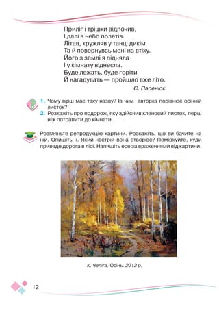 12
Приліг і трішки відпочив,
І далі в небо полетів.
Літав, кружляв у танці дикім
Та й повернувсь мені на втіху.
Його з землі я підняла
І у кімнату віднесла.
Буде лежать, буде горіти
Й нагадувать — пройшло вже літо.
С. Пасенюк
1.	 	
Чому вірш має таку назву? Із чим авторка порівнює осінній
листок?
2.	 	
Розкажіть про подорож, яку здійснив кленовий листок, перш
ніж потрапити до кімнати.
Розгляньте репродукцію картини. Розкажіть, що ви бачите на
ній. Опишіть її. Який настрій вона створює? Поміркуйте, куди
приведе дорога в лісі. Напишіть есе за враженнями від картини.
К. Чепіга. Осінь. 2012 р.
 