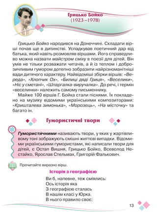 13
Грицько Бойко народився на Донеччині. Складати вір­
ші почав ще в дитинстві. Успадкував поетичний дар від
батька, який навіть розмовляв віршами. Його справедли-
во можна назвати майстром сміху в поезії для дітей. Він
умів не тільки розважати читачів, а й із теплом і добро-
зичливим гумором дотепно зобразити найрізноманітніші
вади дитячого характеру. Найвідоміші збірки вір­
шів: «Ве-
реда», «Хлопчик Ох», «Билиці дяді Гриця», «Веселики»,
«Ніс у сметані», «Шпаргалка-виручалка». До речі, і термін
«веселинки» належить самому письменнику.
Майже 100 віршів Г. Бойка стали піснями. Їх покладе-
но на музику відомими українськими композиторами:
«Кришталева зимонька», «Морозець», «На місточку» та
багато ін.
	 Гумористичними називають твори, у яких у жартівли-
вому тоні зображують смішні життєві випадки. Відоми-
ми українськими гумористами, які написали твори для
дітей, є Остап Вишня, Грицько Бойко, Всеволод Не-
стайко, Ярослав Стельмах, Григорій Фалькович.
Прочитайте виразно вірш.
Історія з географією
Ви б, напевне, теж сміялись:
Ось історія яка 
З географією сталась 
В нашім класі у Юрка.
В нього правило своє:
Грицько Бойко
(1923 –1978)
Гумористичні твори
 