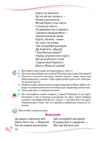 14
Карту не вивчати,
Бо на ній всі назви є — 
Можна прочитати.
Встав Юрко з-за парти 
І пішов до карти...
Та даремно він старався 
І уважно придивлявся — 
Зовсім написів нема:
Карта, бачите, «німа»,
Не така, як вчора.
Тож попробуй відгадай,
Де Карпати, і Дунай,
І Каспійське море?!
Перед класом коло карти 
Він розгублено стояв 
І відомі всім Карпати 
Десь у Франції шукав!
1.	 	
Від чийого імені ведеться розповідь у тексті?
2.	 	
Про кого розповідається у вірші? Яка пригода з ним трапилася?
3.	 	
Поясніть значення вислову «читати карту». Чому карта для
Юрка видалася «німою»? Що треба робити для того, щоб умі-
ти читати карту?
4.	 	
Назвіть слова, якими можна охарактеризувати Юрка. Дайте по-
ради, як можна уникнути негативних рис характеру, які він має.
5.	 	
Чому цей вірш є гумористичним?
6.	 Які географічні назви згадано у вірші? Покажіть їх на карті.
Пограйте в гру із сусідом (сусідкою) по парті. Один гравець
називає географічний об’єкт, інший — показує його на карті.
Переможцем стане той, хто зробить найменшу кількість по-
милок.
Прочитайте виразно вірш.
Веремій
Це дідусь хороший мій,
Звуть його так — Веремій.
Так він дивно розмовляє,
Що попробуй зрозумій!
В цирку був я з дідусем —
Ми там бачили усе:
 