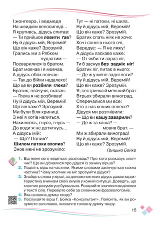 15
І жонглера, і ведмедя
На швидкім велосипеді…
Я крутивсь, дідусь спитав:
— Ти прийшов ловити ґав?
Ну й дідусь мій, Веремій!
Що він каже? Зрозумій.
Грались ми з Рябком
кудлатим —
Посварилися із братом.
Брат мовчав і я мовчав,
А дідусь обох повчав:
— Так до бійки недалеко!
Що це ви розбили глека?
Братик, плачучи, сказав:
— Глека я не розбивав!
Ну й дідусь мій, Веремій!
Що він каже? Зрозумій.
Ми були біля криниці.
З неї я хотів напиться.
Нахиляюсь, гнуся, гнусь —
До води ж не дотягнусь…
А дідусь мій:
— Що? Попив?
Шилом патоки вхопив?
Знов мені не зрозуміло:
Тут — ні патоки, ні шила.
Ну й дідусь мій, Веремій!
Що він каже? Зрозумій.
Братик спать ніяк не хоче:
Хоч і сонні в нього очі,
Вередує: — Я не ляжу!
А дідусь ласкаво каже:
— От якби ти зараз ліг,
Ти б заснув без задніх ніг!
Братик ліг, питає в нього:
— Де ж у мене задні ноги?
Ну й дідусь мій, Веремій!
Що він каже? Зрозумій.
Я, сестричка й менший брат
Втрьох збирали виноград,
Сперечалися ми все:
Хто з нас кошик понесе?
Дідуся ми розгнівили:
— Що ви кашу заварили?
— Де ж та каша? —
мовив брат. —
Ми ж збирали виноград!
Ну й дідусь мій, Веремій!
Що він каже? Зрозумій.
Грицько Бойко
1.	 Від імені кого ведеться розповідь? Про кого розказує хлоп-
чик? Що ви дізналися про дідуся із зачину вірша?
2.	 Поділіть вірш на частини. Якими словами закінчується кожна
частина? Чому хлопчик не міг зрозуміти дідуся?
3.	 Знайдіть слова у вірші, за допомогою яких дідусь давав харак-
теристику вчинкам своїх онуків у кожній ситуації. Доведіть, що
хлопчик розумів усе буквально. Розкрийте значення виділених
у тексті слів. Перевірте себе за словником фразеологізмів.
4.	 Яка основна думка твору?
5.	 Послухайте вірш Г. Бойка «Консультант». Поясніть, як ви ро-
зумієте заголовок, визначте головну думку твору.
 