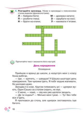 16
6.	 Розгадайте кросворд. Назви в кросворді є поясненнями
сталих виразів (фразеологізмів).
Л — байдики бити;
П — розбити глека;
Н — брати на кпини;
М — дрижаки хапати;
З — зарубати на носі;
У — накивати п’ятами.
Прочитайте текст і визначте його настрій.
День народження
Оповідання
Прийшов я вранці до школи, а назустріч мені з класу
Генка вибігає.
— Іди, — кричить, — швидше! У Шашка шьогодні день
нажодження. Там чукежки їдять. Я побіг водою жапивати,
бо шолодко дуже.
Заходжу я в клас. Кругом плямкають усі — цукерки жу-
ють. Один Сашко за столом сидить, не жує.
— У мене, — каже, — від них уже щелепи зводить.
— Де ти ходиш? — Митько мені гукає. — Тут без тебе
все з’їдять.
Я пропхався до столу, але цукерок зоставалось іще
багато.
 