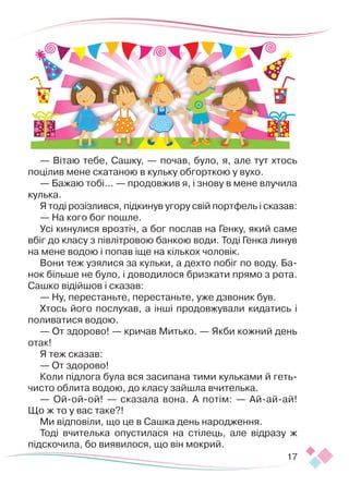 17
— Вітаю тебе, Сашку, — почав, було, я, але тут хтось
поцілив мене скатаною в кульку обгорткою у вухо.
— Бажаю тобі... — продовжив я, і знову в мене влучила
кулька.
Я тоді розізлився, підкинув угору свій портфель і сказав:
— На кого бог пошле.
Усі кинулися врозтіч, а бог послав на Генку, який саме
вбіг до класу з півлітровою банкою води. Тоді Генка линув
на мене водою і попав іще на кількох чоловік.
Вони теж узялися за кульки, а дехто побіг по воду. Ба-
нок більше не було, і доводилося бризкати прямо з рота.
Сашко відійшов і сказав:
— Ну, перестаньте, перестаньте, уже дзвоник був.
Хтось його послухав, а інші продовжували кидатись і
поливатися водою.
— От здорово! — кричав Митько. — Якби кожний день
отак!
Я теж сказав:
— От здорово!
Коли підлога була вся засипана тими кульками й геть-
чисто облита водою, до класу зайшла вчителька.
— Ой-ой-ой! — сказала вона. А потім: — Ай-ай-ай!
Що ж то у вас таке?!
Ми відповіли, що це в Сашка день народження.
Тоді вчителька опустилася на стілець, але відразу ж
підскочила, бо виявилося, що він мокрий.
 