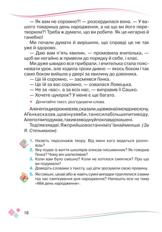18
— Як вам не соромно?! — розсердилася вона. — У ва-
шого товариша день народження, а на що ви його пере-
творили?! Треба ж думати, що ви робите. Як це негарно й
ганебно!
Ми почали думати й вирішили, що справді це не так
уже й здорово.
— Даю вам п’ять хвилин, — промовила вчителька, —
щоб ви негайно ж привели до порядку й себе, і клас.
Ми дуже швидко все прибрали, і вчителька стала пояс-
нювати урок, але ходила трохи дивно — якось боком і так
само боком вийшла у двері за хвилину до дзвоника.
— Це їй соромно, — засміявся Генка.
— Це їй за вас соромно, — озвалася Ловецька.
— Не за «вас», а за всіх нас, — виправив її Сашко.
— Хочете цукерок? У мене є ще багато.
•	 Дочитайте текст, роз’єднуючи слова.
Аленіхтоцукерокневзяв,сказали,щовженаїлисядонесхочу.
АГенкасказав,щовінузявби,танесилабільшепитиводу.
Алепотімподумав,такивзяводнуйпоклавдокишені.
Тодііявзявдві.Яжприйшовостанніміз’ївнайменше (За
Я. Стельмахом).
1.	 Назвіть персонажів твору. Від імені кого ведеться розпо-
відь?
2.	 Яку подію із життя школярів описав письменник? Як говорив
Генка? Чому він шепелявив?
3.	 Коли вам було смішно? Коли не хотілося сміятися? Про що
ви подумали?
4.	 Доведіть словами з тексту, що діти зрозуміли свою провину.
5.	 Які смішні, цікаві або ж навіть сумні випадки траплялися з вами
під час святкування дня народження? Напишіть есе на тему
«Мій день народження».
 