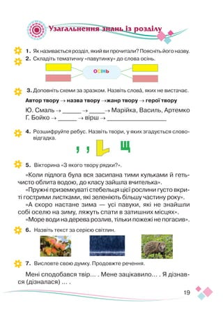 19
1.	Як називається розділ, який ви прочитали? Поясніть його назву.
2.	 Складіть тематичну «павутинку» до слова осінь.
3.	Доповніть схеми за зразком. Назвіть слова, яких не вистачає.
Автор твору → назва твору →жанр твору → герої твору
Ю. Смаль → ______ → _____→ Марійка, Василь, Артемко
Г. Бойко → ______ → вірш → ___________________
4.	 Розшифруйте ребус. Назвіть твори, у яких згадується слово-
відгадка.
5.	 Вікторина «З якого твору рядки?».
«Коли підлога була вся засипана тими кульками й геть-
чисто облита водою, до класу зайшла вчителька».
«Пружні приземкуваті стебельця цієї рослини густо вкри-
ті гострими листками, які зеленіють більшу частину року».
«А скоро настане зима — усі павуки, які не знайшли
собі оселю на зиму, ляжуть спати в затишних місцях».
«Море води на дерева розлив, тільки пожежі не погасив».
6.	 Назвіть текст за серією світлин.
7.	 Висловте свою думку. Продовжте речення.
Мені сподобався твір… . Мене зацікавило… . Я дізнав­
ся (дізналася) … .
Узагальнення знань із розділу
ОСІНЬ
 