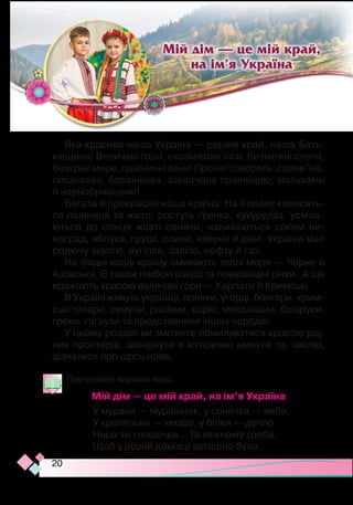 20
Яка красива наша Україна — рідний край, наша Бать-
ківщина! Величаві гори, оксамитові ліси, безмежні степи,
безкраєморе,пшеничнілани!Пронеїговорять:солов’їна,
писанкова, барвінкова, заквітчана пшеницею, мальвами
й чорнобривцями!
Багата й прекрасна наша країна. На її полях колосять­
ся пшениця та жито, ростуть гречка, кукурудза, ус­
мі­
ха­­­
ються до сонця жовті соняхи, наливаються соком ви-
ноград, яблука, груші, сливи, кавуни й дині. Україна має
родючу землю, вугілля, залізо, нафту й газ.
На півдні нашу країну омивають теплі моря — Чорне й
Азовське. Є також глибокі озера та повноводні річки. А ще
вражають красою величаві гори — Карпати й Кримські.
В Україні живуть українці, поляки, угорці, болгари, крим­­­­­
ські татари, румуни, росіяни, євреї, молдовани, білоруси,
греки, гагаузи та представники інших народів.
У цьому розділі ви зможете помилуватися красою рід-
них просторів, зазирнути в історичне минуле та, звісно,
дізнатися про щось нове.
Прочитайте виразно вірш.
Мій дім — це мій край, на ім’я Україна
У мурахи — мурашник, у сонечка — небо,
У крапельки — хмара, у білки — дупло. 
Нора чи гніздечко… Та кожному треба,
Щоб у рідній домівці затишно було.
Мій дім — це мій край,
на ім’я Україна
 