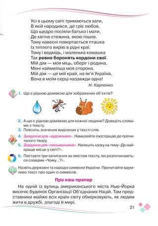 21
Усі в цьому світі тримаються хати, 
В якій народився, де гріє любов, 
Що щедро посіяли батько і мати,
Де квітне стежина, якою пішов. 
Тому навесні повертається пташка
Із теплого вирію в рідні краї.
Тому і ведмідь, і маленька комашка
Так ревно боронять кордони свої. 
Мій дім — моя міць, оберіг і родина, 
Мені наймиліша моя сторона.
Мій дім — це мій край, на ім’я Україна,
Вона в моїм серці назавжди одна!
Н. Карпенко
1.	 Що є рідною домівкою для зображених об’єктів?
2.	 А що є рідною домівкою для кожної людини? Доведіть слова-
ми з тексту.
3.	 Поясніть значення виділених у тексті слів.
4.	 Завдання для «художників». Намалюйте ілюстрацію до прочи-
таного твору.
5.	 Завдання для «письменників». Напишіть казку на тему «Де най-
краще місце у світі?».
6.	 Поставте три запитання за змістом тексту, які розпочинають-
ся словами «Чому…?».
Назвіть державні та народні символи України. Прочитайте вдум-
ливо текст про один із символів.
Про наш прапор
На одній із вулиць американського міста Нью-Йорка
височіє будинок Організації Об’єднаних Націй. Там пред-
ставники майже всіх країн світу обмірковують, як людям
жити в дружбі, злагоді й мирі.
 