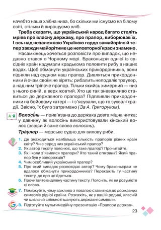 23
начебто наша хлібна нива, бо скільки ми існуємо на білому
світі, стільки й вирощуємо хліб.
Треба сказати, що український народ багато століть
мріяв про власну державу, про прапор, виборював їх.
І ось над незалежною Україною гордо замайоріло й те­­­­
перзавждимайорітимеценеповторноїкрасизнамено.
Насамкінець хочеться розповісти про випадок, що не-
давно стався в Чорному морі. Браконьєри однієї із су-
сідніх країн надумали крадькома половити рибу в наших
водах. Щоб обманути українських прикордонників, вони
підняли над судном наш прапор. Дивляться прикордон-
ники й очам своїм не вірять: рибалить неподалік траулер,
а над ним тріпоче прапор. Тільки якийсь химерний — низ
у нього синій, а верх жовтий. Хто це так зневажливо ста-
виться до державного прапора? Підпливли прикордон-
ники на бойовому катері — і з’ясували, що то зухвалі кра-
дії. Звісно, їх було затримано (За А. Григоруком).
Волосінь — прив’язана до держака довга міцна нитка;
у давнину як волосінь використовували  кінський во-
лос (звідси й саме слово волосінь).
Траулер — морське судно для вилову риби.
1.	 Де знаходиться найбільша кількість прапорів різних країн
світу? Чи є серед них український прапор?
2.	 	
Як автор тексту пояснює, що таке прапор? Прочитайте.
3.	 	
Як і коли з’явилися прапори? Хто такий стяговик? Який пра-
пор був у запорожців?
4.	 	
Чим особливий український прапор?
5.	 Про який випадок розповідає автор? Чому браконьєрам не
вдалося обманути прикордонників? Перекажіть ту частину
тексту, де про це йдеться.
6.	 	
Прочитайте виділену частину тексту. Поясніть, як ви розумієте
ці слова.
7.	 	
Поміркуйте, чому важливо з повагою ставитися до державних
символів рідної країни. Розкажіть, як у вашій родині, класній
чи шкільній спільноті шанують державні символи.
8.	 Підготуйте мультимедійну презентацію «Прапори держав».
A Я

 