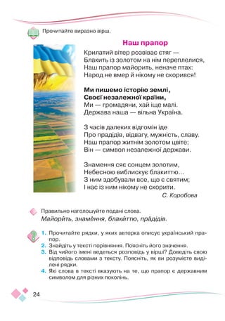 24
Прочитайте виразно вірш.
Наш прапор 
Крилатий вітер розвіває стяг —
Блакить із золотом на нім переплелися,
Наш прапор майорить, неначе птах:
Народ не вмер й нікому не скорився!
 
Ми пишемо історію землі,
Своєї незалежної країни,
Ми — громадяни, хай іще малі.
Держава наша — вільна Україна.
 
З часів далеких відгомін іде
Про прадідів, відвагу, мужність, славу.
Наш прапор житнім золотом цвіте;
Він — символ незалежної держави.
 
Знамення сяє сонцем золотим,
Небесною виблискує блакиттю…
З ним здобували все, що є святим;
І нас із ним нікому не скорити.
С. Коробова
Правильно наголошуйте подані слова.
Майорить, знамення, блакиттю, прадідів.
1.	 Прочитайте рядки, у яких авторка описує український пра-
пор.
2.	 Знайдіть у тексті порівняння. Поясніть його значення.
3.	 Від чийого імені ведеться розповідь у вірші? Доведіть свою
відповідь словами з тексту. Поясніть, як ви розумієте виді-
лені рядки.
4.	 Які слова в тексті вказують на те, що прапор є державним
символом для різних поколінь.
 