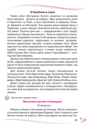 25
З Україною в серці
Через різні обставини багато українок та українців
були змушені виїхати за кордон. Одні залишилися жити
в Німеччині та Чехії, а інші оселилися в Америці, Кана-
ді, Бразилії чи Австралії. Але душею вони завжди були з
Україною, у їхніх серцях палахкотів вогник любові до рід-
ної землі. Україна для них — найдорожчий у світі скарб,
наймиліша серцю коштовність. Тому їм довелося згурту-
ватися, створювати спілки й об’єднання, випускати укра-
їнськомовні журнали, підручники та читанки, дотриму-
ватися українських звичаїв, співати народні пісні. Вони
одягали на свята вишиванки як національний оберіг. Їхні
садиби значно вирізнялися з-поміж інших охайністю.
Обов’язково біля осель цвіли пахучі чорнобривці — спо-
гад про Батьківщину.
Далеко від України вони плекали рідне слово для своїх
дітей, обдаровували їх чаром української мови, давали їм
відчуття бути невід’ємною краплиною великого моря, що
зветься український народ.
Для малих читачів писали твори письменниці та
письменники: Леся Храплива-Щур, Катерина Перелісна,
Леонід Полтава, Іван Боднарчук, Віра Вовк, Роман Зава-
дович, Юрій Шкрумеляк, Дмитро Чуб, Олекса Кобець та ін.
Деякі твори цих авторів ви вже читали в попередніх
класах. Зараз ознайомитеся з оповіданням І. Бондарчу-
ка, який жив за кордоном, але завжди пам’ятав про рідну
землю.
Прочитайте уважно текст.
Михасева зустріч із Канадою
Оповідання
Михась виїхав із батьками до Канади. Вони поселили-
ся на розі вулиці в червоному будинку. Уже з першого дня
батько пішов на роботу. Мати доглядала за меншою се-
 