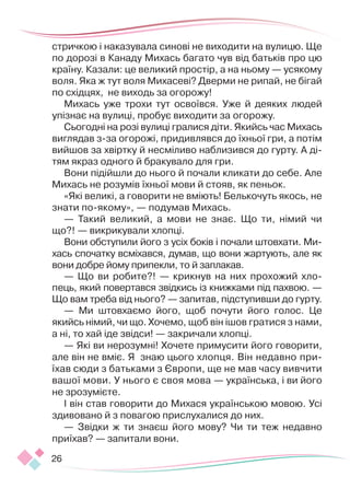 26
стричкою і наказувала синові не виходити на вулицю. Ще
по дорозі в Канаду Михась багато чув від батьків про цю
країну. Казали: це великий простір, а на ньому — усякому
воля. Яка ж тут воля Михасеві? Дверми не рипай, не бігай
по східцях, не виходь за огорожу!
Михась уже трохи тут освоївся. Уже й деяких людей
упізнає на вулиці, пробує виходити за огорожу.
Сьогодні на розі вулиці гралися діти. Якийсь час Михась
виглядав з-за огорожі, придивлявся до їхньої гри, а потім
вийшов за хвіртку й несміливо наблизився до гурту. А ді-
тям якраз одного й бракувало для гри.
Вони підійшли до нього й почали кликати до себе. Але
Михась не розумів їхньої мови й стояв, як пеньок.
«Які великі, а говорити не вміють! Белькочуть якось, не
знати по-якому», — подумав Михась.
— Такий великий, а мови не знає. Що ти, німий чи
що?! — викрикували хлопці.
Вони обступили його з усіх боків і почали штовхати. Ми-
хась спочатку всміхався, думав, що вони жартують, але як
вони добре йому припекли, то й заплакав.
— Що ви робите?! — крикнув на них прохожий хло-
пець, який повертався звідкись із книжками під пахвою. —
Що вам треба від нього? — запитав, підступивши до гурту.
— Ми штовхаємо його, щоб почути його голос. Це
якийсь німий, чи що. Хочемо, щоб він ішов гратися з нами,
а ні, то хай іде звідси! — закричали хлопці.
— Які ви нерозумні! Хочете примусити його говорити,
але він не вміє. Я знаю цього хлопця. Він недавно при-
їхав сюди з батьками з Європи, ще не мав часу вивчити
вашої мови. У нього є своя мова — українська, і ви його
не зрозумієте.
І він став говорити до Михася українською мовою. Усі
здивовано й з повагою прислухалися до них.
— Звідки ж ти знаєш його мову? Чи ти теж недавно
приїхав? — запитали вони.
 