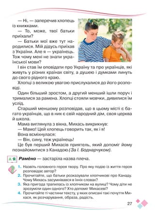 27
— Ні, — заперечив хлопець
із книжками.
— То, може, твої батьки
приїхали?
— Батьки мої вже тут на-
родилися. Мій дідусь приїхав
з України. Але я — українець.
Тож чому мені не знати укра-
їнської мови?
І він став їм оповідати про Україну та про українців, які
живуть у різних країнах світу, а душею і думками линуть
до свого рідного краю.
Хлопці з великою увагою прислухалися до його розпо-
віді.
Один більший зростом, а другий менший ішли поруч і
трималися за рамена. Хлопці стояли мовчки, дивилися їм
услід.
Старший меншому розповідав, що в цьому місті є ба-
гато українців, що в них є свій народний дім, своя церква
й школа.
Мама виглянула з вікна, Михась викрикнув:
— Мамо! Цей хлопець говорить так, як і я!
Вона всміхнулася:
— Він, сину, теж українець!
Це був перший Михасів приятель, який допоміг йому
познайомитися з Канадою (За І. Боднарчуком).
Рамено — застаріла назва плеча.
1.	 Назвіть головного героя твору. Про яку подію із життя героя
розповідає автор?
2.	 Прочитайте, що батьки розказували хлопчикові про Канаду.
Чому Михась засумнівався в їхніх словах?
3.	 Яка пригода трапилась із хлопчиком на вулиці? Чому діти не
зрозуміли один одного? Хто допоміг Михасеві?
4.	 Прочитайте ті частини тексту, у яких описані такі почуття Ми-
хася, як розчарування, образа, радість.
A Я
 