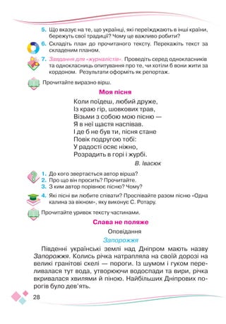 28
5.	 Що вказує на те, що українці, які переїжджають в інші країни,
бережуть свої традиції? Чому це важливо робити?
6.	 Складіть план до прочитаного тексту. Перекажіть текст за
складеним планом.
7.	 Завдання для «журналістів». Проведіть серед однокласників
та однокласниць опитування про те, чи хотіли б вони жити за
кордоном. Результати оформіть як репортаж.
Прочитайте виразно вірш.
Моя пісня
Коли поїдеш, любий друже,
Із краю гір, шовкових трав,
Візьми з собою мою пісню —
Я в неї щастя наспівав.
І де б не був ти, пісня стане
Повік подругою тобі:
У радості осяє ніжно,
Розрадить в горі і журбі.
В. Івасюк
1.	 До кого звертається автор вірша?
2.	 Про що він просить? Прочитайте.
3.	 З ким автор порівнює пісню? Чому?
4.	 Які пісні ви любите співати? Проспівайте разом пісню «Одна
калина за вікном», яку виконує С. Ротару.
Прочитайте уривок тексту частинами.
Слава не поляже
Оповідання
Запорожжя
Південні українські землі над Дніпром мають назву
Запорожжя. Колись річка натрапляла на своїй дорозі на
великі гранітові скелі — пороги. Із шумом і гуком пере-
ливалася тут вода, утворюючи водоспади та вири, річка
вкривалася хвилями й піною. Найбільших Дніпрових по-
рогів було дев’ять.
 