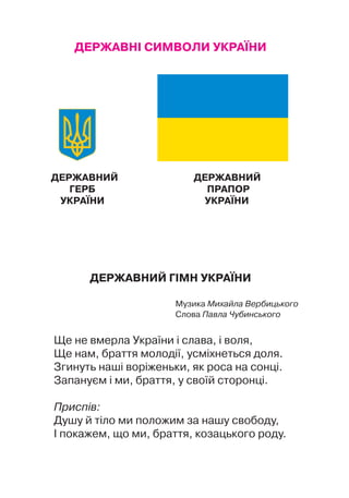 ДЕРЖАВНІ СИМВОЛИ УКРАЇНИ
ДЕРЖАВНИЙ ДЕРЖАВНИЙ
Герб			 Прапор
УКРАЇНИ		 УКРАЇНИ
Державний гІмн УкраЇни
Музика Михайла Вербицького
Слова Павла Чубинського
Ще не вмерла України і слава, і воля,
Ще нам, браття молодії, усміхнеться доля.
Згинуть наші воріженьки, як роса на сонці.
Запануєм і ми, браття, у своїй сторонці.
Приспів:
Душу й тіло ми положим за нашу свободу,
І покажем, що ми, браття, козацького роду.
 